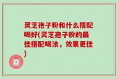 灵芝孢子粉和什么搭配喝好(灵芝孢子粉的最佳搭配喝法，效果更佳)