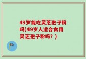 49岁能吃灵芝孢子粉吗(49岁人适合食用灵芝孢子粉吗？)