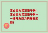 常山森力灵芝孢子粉(常山森力灵芝孢子粉——提升免疫力的秘密武器)