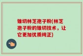 锥切林芝孢子粉(林芝孢子粉的锥切技术，让它更加优质纯正)
