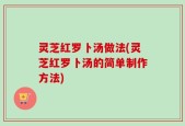 灵芝红罗卜汤做法(灵芝红罗卜汤的简单制作方法)
