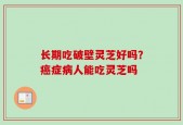 长期吃破壁灵芝好吗？癌症病人能吃灵芝吗
