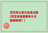 灵芝开口多久出耳过程(灵芝说话需要多久才能被听到？)