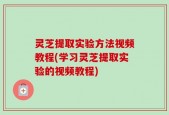 灵芝提取实验方法视频教程(学习灵芝提取实验的视频教程)