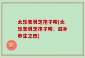 太乐美灵芝孢子粉(太乐美灵芝孢子粉：滋补养生之选)