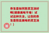 养生壶如何熬灵芝汤好喝(健康美味不难！试试这种方法，让你的养生壶熬出美味的灵芝汤！)