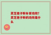 灵芝孢子粉补肾功效？灵芝孢子粉的功效是什么