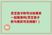 灵芝孢子粉可以和黄芪一起服用吗(灵芝孢子粉与黄芪可否同服？)