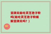 宫颈炎能吃灵芝孢子粉吗(能吃灵芝孢子粉缓解宫颈炎吗？)