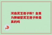 河南灵芝孢子粉？金奥力牌破壁灵芝孢子粉是真的吗