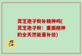 灵芝孢子粉补精神吗(灵芝孢子粉：重振精神的全天然能量补给)