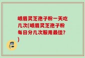 峨眉灵芝孢子粉一天吃几次(峨眉灵芝孢子粉每日分几次服用最佳？)