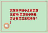 灵芝孢子粉中含有灵芝三萜吗(灵芝孢子粉是否含有灵芝三萜成分？)