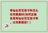 寿仙谷灵芝孢子粉怎么吃效果最好(如何正确食用寿仙谷灵芝孢子粉，让效果最佳？)
