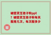 破壁灵芝孢子粉ppt？破壁灵芝孢子粉每天服用几次，每次服多少