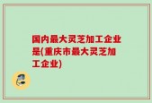 国内最大灵芝加工企业是(重庆市最大灵芝加工企业)