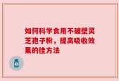 如何科学食用不破壁灵芝孢子粉，提高吸收效果的佳方法