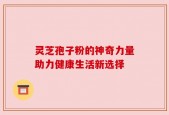 灵芝孢子粉的神奇力量助力健康生活新选择