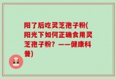 阳了后吃灵芝孢子粉(阳光下如何正确食用灵芝孢子粉？——健康科普)