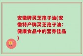 安徽牌灵芝孢子油(安徽特产牌灵芝孢子油：健康食品中的营养佳品)