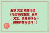 虫草 灵芝 鹿茸泡酒(传统草药泡酒：虫草、灵芝、鹿茸三味合一，健康养生好选择！)