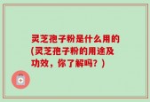 灵芝孢子粉是什么用的(灵芝孢子粉的用途及功效，你了解吗？)