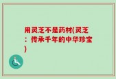 用灵芝不是药材(灵芝：传承千年的中华珍宝)