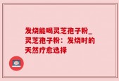 发烧能喝灵芝孢子粉_灵芝孢子粉：发烧时的天然疗愈选择