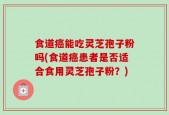 食道癌能吃灵芝孢子粉吗(食道癌患者是否适合食用灵芝孢子粉？)