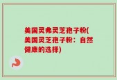 美国灵弗灵芝孢子粉(美国灵芝孢子粉：自然健康的选择)