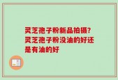 灵芝孢子粉新品拍摄？灵芝孢子粉没油的好还是有油的好