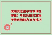 沈阳灵芝孢子粉市场在哪里？寻找沈阳灵芝孢子粉市场的方法与技巧？