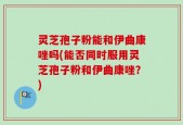 灵芝孢子粉能和伊曲康唑吗(能否同时服用灵芝孢子粉和伊曲康唑？)