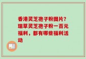 香港灵芝孢子粉图片？瑞草灵芝孢子粉一百元福利，都有哪些福利活动