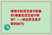 哪地方的灵芝孢子粉最好(哪里买灵芝孢子粉好？——挑选灵芝孢子粉的技巧)