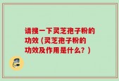 请搜一下灵芝孢子粉的功效 (灵芝孢子粉的功效及作用是什么？)