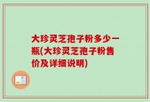 大珍灵芝孢子粉多少一瓶(大珍灵芝孢子粉售价及详细说明)