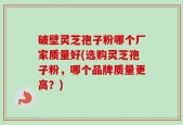破壁灵芝孢子粉哪个厂家质量好(选购灵芝孢子粉，哪个品牌质量更高？)