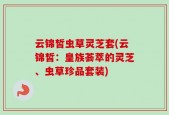 云锦皙虫草灵芝套(云锦皙：皇族荟萃的灵芝、虫草珍品套装)
