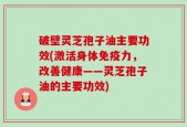 破壁灵芝孢子油主要功效(激活身体免疫力，改善健康——灵芝孢子油的主要功效)