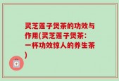 灵芝莲子煲茶的功效与作用(灵芝莲子煲茶：一杯功效惊人的养生茶)