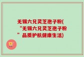 无锡六兄灵芝孢子粉(“无锡六兄灵芝孢子粉”品质护航健康生活)