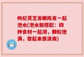 枸杞灵芝龙眼陈皮一起泡水(泡水新搭配：四种食材一起沏，颗粒饱满，尝起来很清爽)