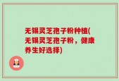 无锡灵芝孢子粉种植(无锡灵芝孢子粉，健康养生好选择)
