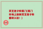 灵芝孢子粉厦门(厦门市场上新鲜灵芝孢子粉重磅入驻！)