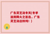 广东灵芝汤冬天(冬季滋阴降火之首选，广东灵芝汤这样炖！)