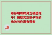 绿谷明珠牌灵芝破壁孢子？破壁灵芝孢子粉的功效与作用有哪些