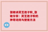 张驰讲灵芝孢子粉_张驰分享：灵芝孢子粉的神奇功效与使用方法
