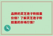 品牌的灵芝孢子粉胶囊价格？了解灵芝孢子粉胶囊的市场行情？