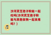 沙河灵芝孢子粉能一起吃吗(沙河灵芝孢子粉能与其他食物一起食用吗？)